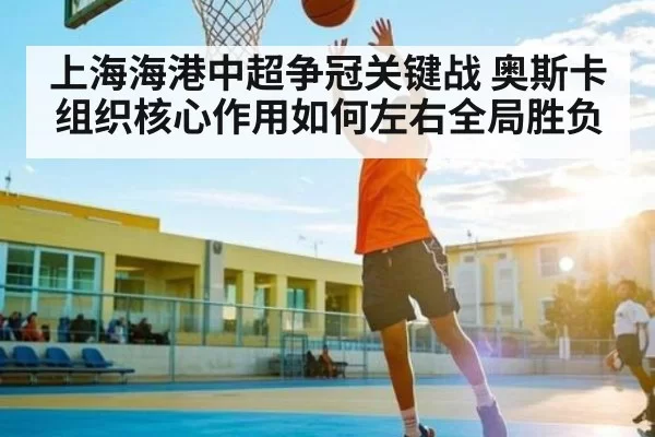 上海海港中超争冠关键战 奥斯卡组织核心作用如何左右全局胜负