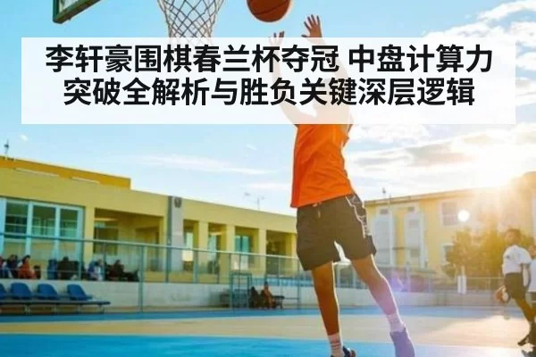 李轩豪围棋春兰杯夺冠 中盘计算力突破全解析与胜负关键深层逻辑