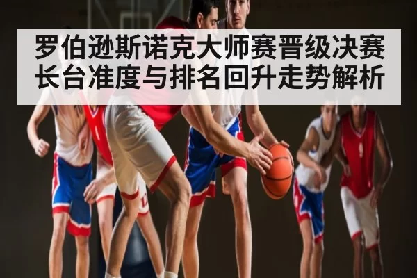 罗伯逊斯诺克大师赛晋级决赛 长台准度与排名回升走势解析